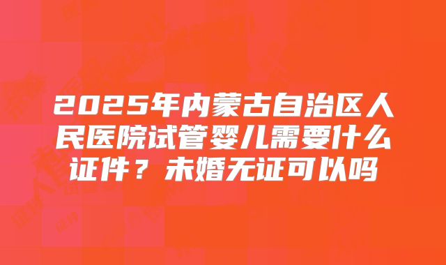 2025年内蒙古自治区人民医院试管婴儿需要什么证件？未婚无证可以吗