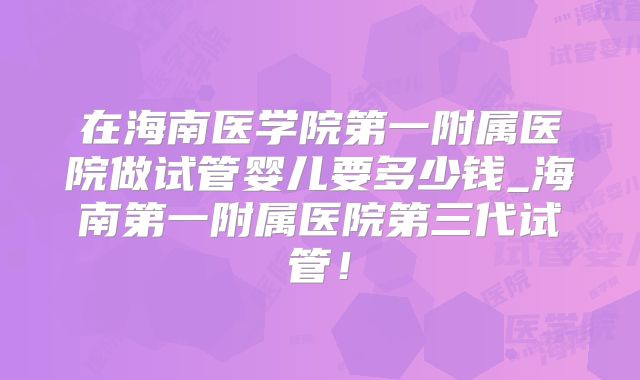 在海南医学院第一附属医院做试管婴儿要多少钱_海南第一附属医院第三代试管！