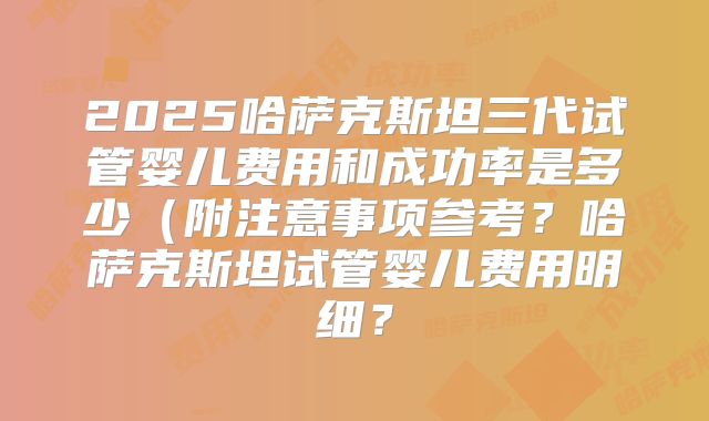 2025哈萨克斯坦三代试管婴儿费用和成功率是多少（附注意事项参考？哈萨克斯坦试管婴儿费用明细？