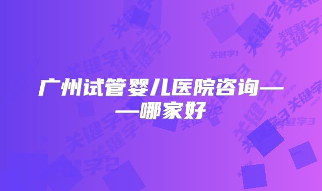 广州试管婴儿医院咨询——哪家好