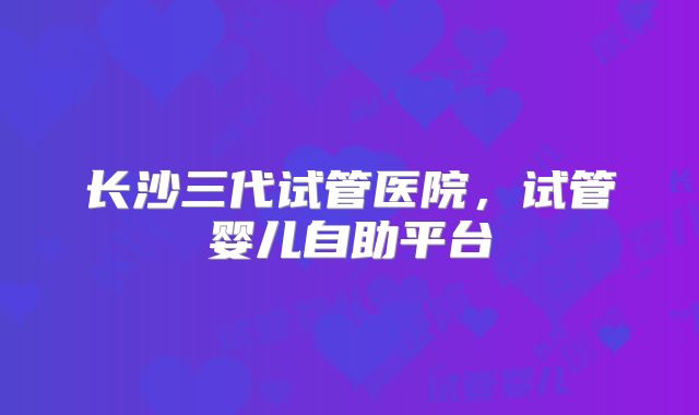 长沙三代试管医院，试管婴儿自助平台