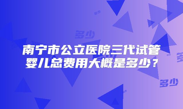 南宁市公立医院三代试管婴儿总费用大概是多少？