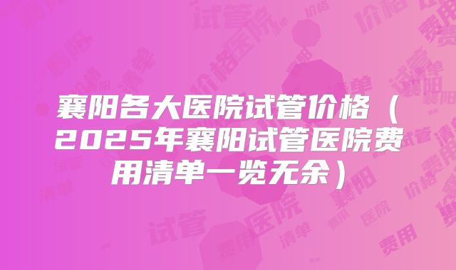 襄阳各大医院试管价格（2025年襄阳试管医院费用清单一览无余）