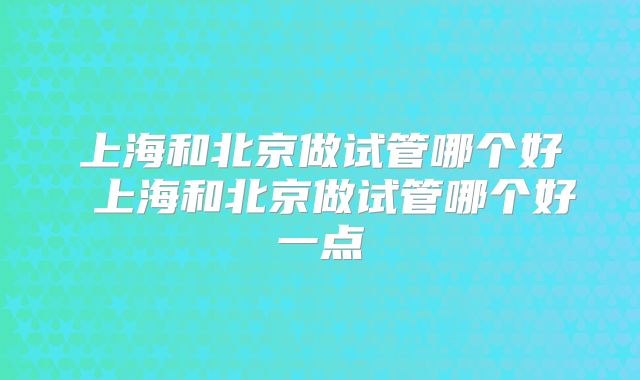 上海和北京做试管哪个好 上海和北京做试管哪个好一点