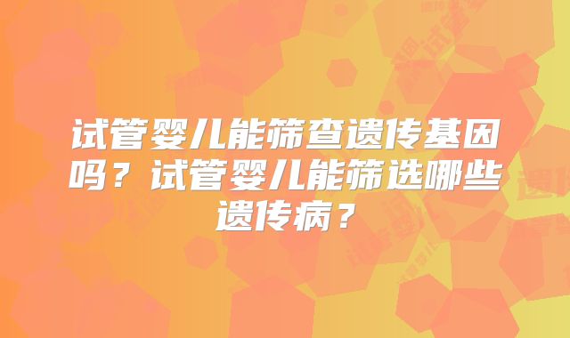 试管婴儿能筛查遗传基因吗?试管婴儿能筛选哪些遗传病?