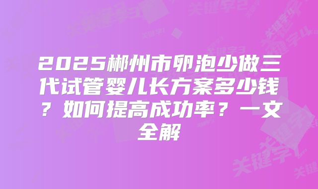 2025郴州市卵泡少做三代试管婴儿长方案多少钱?如何提高成功率?一文全解