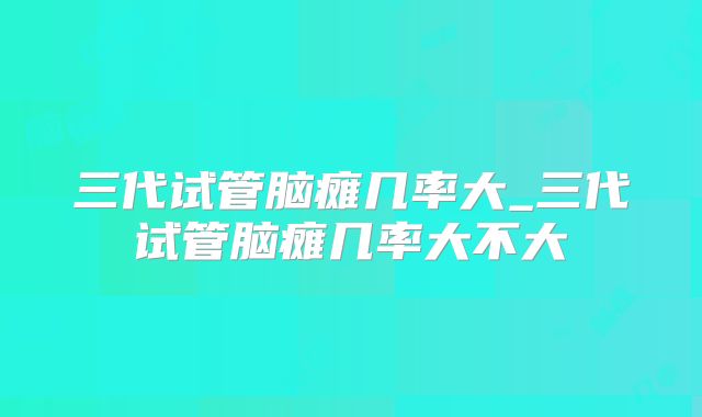 三代试管脑瘫几率大_三代试管脑瘫几率大不大