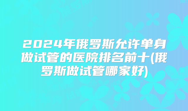 2024年俄罗斯允许单身做试管的医院排名前十(俄罗斯做试管哪家好)