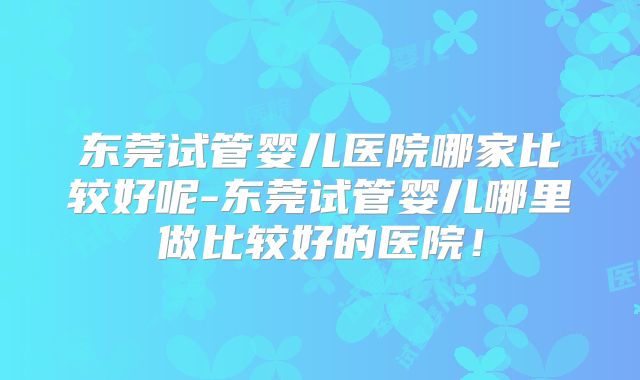 东莞试管婴儿医院哪家比较好呢-东莞试管婴儿哪里做比较好的医院！