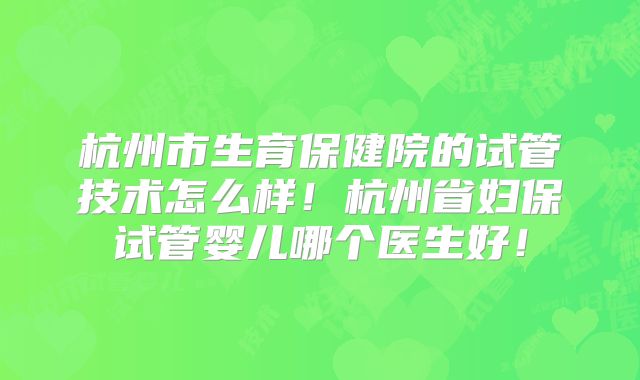 杭州市生育保健院的试管技术怎么样！杭州省妇保试管婴儿哪个医生好！