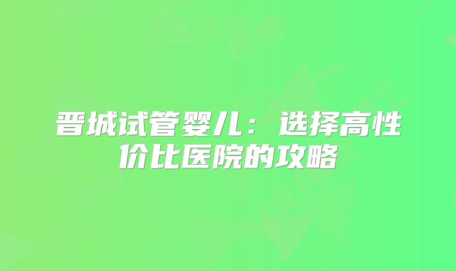 晋城试管婴儿：选择高性价比医院的攻略