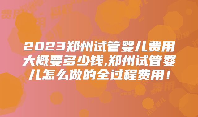 2023郑州试管婴儿费用大概要多少钱,郑州试管婴儿怎么做的全过程费用！