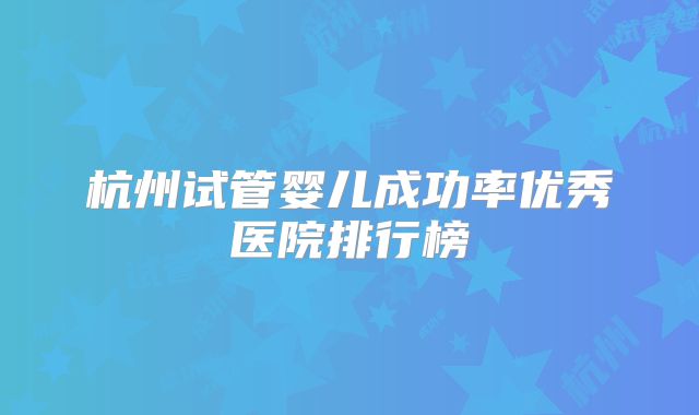 杭州试管婴儿成功率优秀医院排行榜