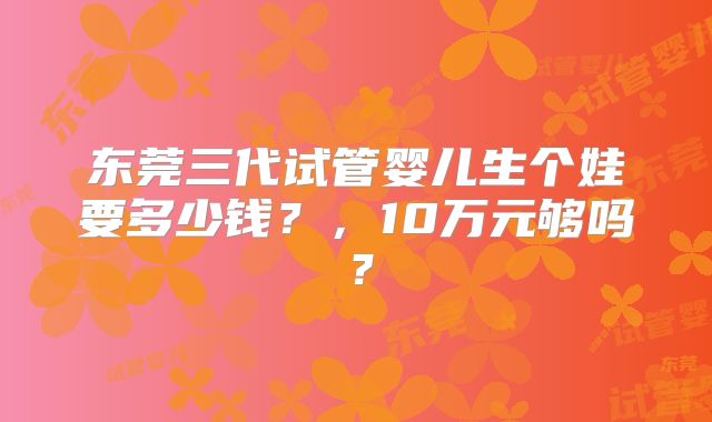 东莞三代试管婴儿生个娃要多少钱？，10万元够吗？