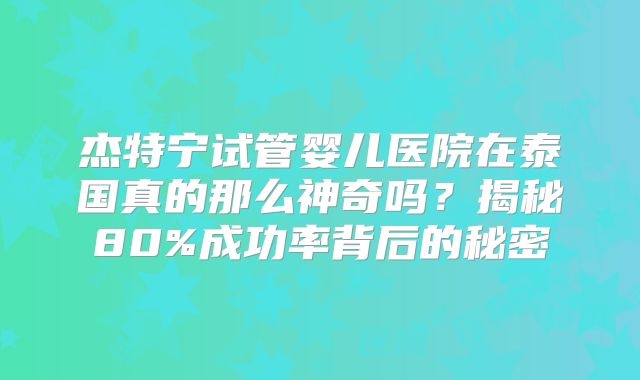 杰特宁试管婴儿医院在泰国真的那么神奇吗？揭秘80%成功率背后的秘密