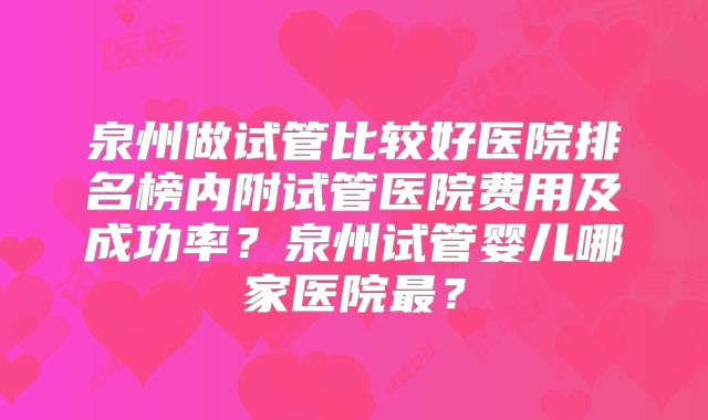 泉州做试管比较好医院排名榜内附试管医院费用及成功率？泉州试管婴儿哪家医院最？