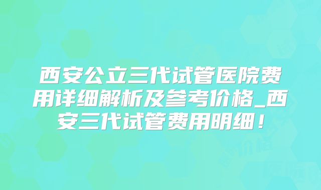 西安公立三代试管医院费用详细解析及参考价格_西安三代试管费用明细！
