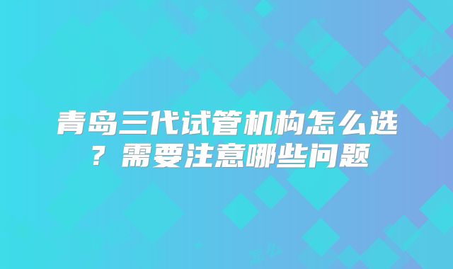 青岛三代试管机构怎么选?需要注意哪些问题