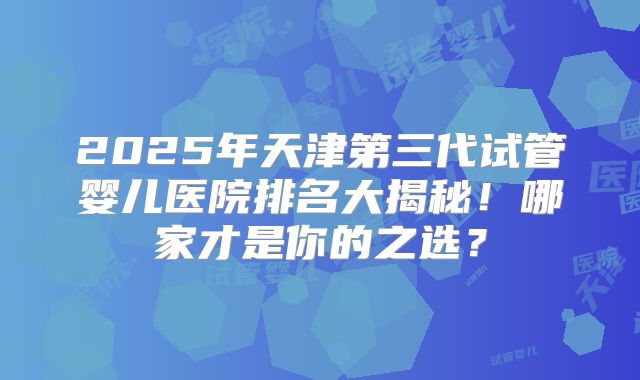 2025年天津第三代试管婴儿医院排名大揭秘!哪家才是你的之选?