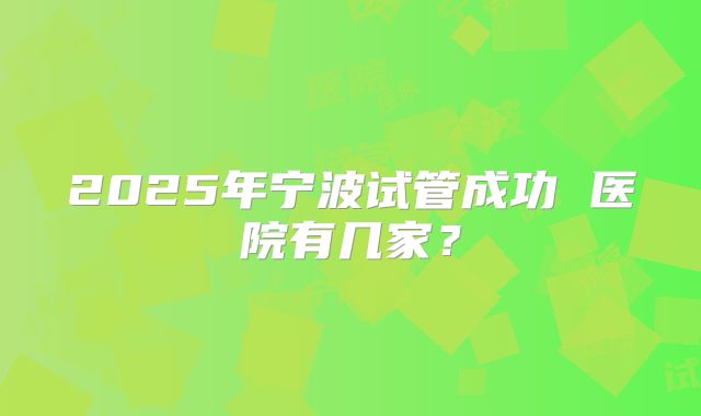 2025年宁波试管成功 医院有几家?