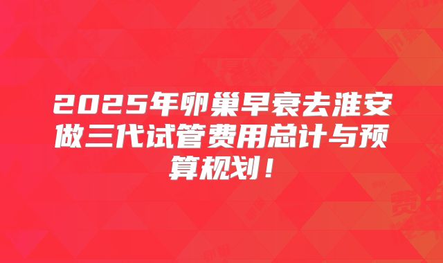 2025年卵巢早衰去淮安做三代试管费用总计与预算规划！