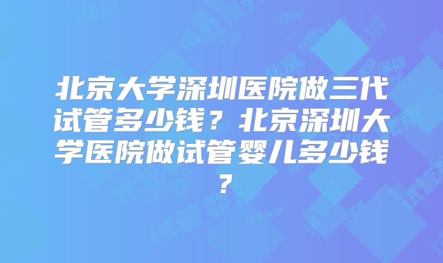 北京大学深圳医院做三代试管多少钱？北京深圳大学医院做试管婴儿多少钱？