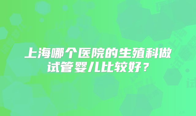 上海哪个医院的生殖科做试管婴儿比较好？