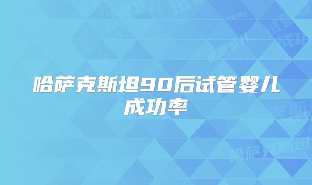 哈萨克斯坦90后试管婴儿成功率