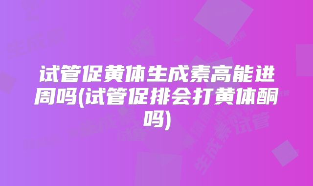 试管促黄体生成素高能进周吗(试管促排会打黄体酮吗)
