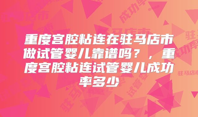 重度宫腔粘连在驻马店市做试管婴儿靠谱吗？，重度宫腔粘连试管婴儿成功率多少