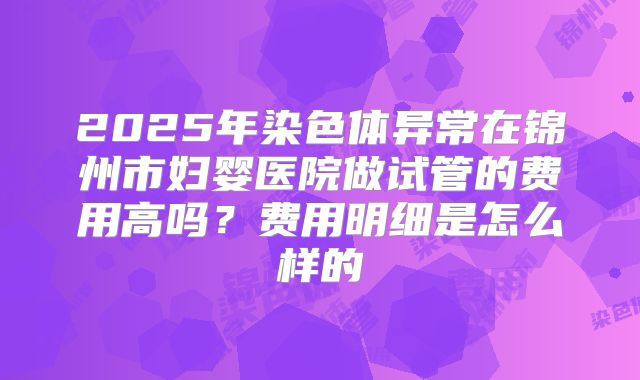 2025年染色体异常在锦州市妇婴医院做试管的费用高吗？费用明细是怎么样的