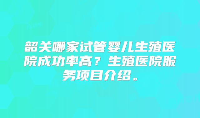 韶关哪家试管婴儿生殖医院成功率高？生殖医院服务项目介绍。