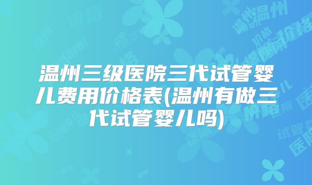 温州三级医院三代试管婴儿费用价格表(温州有做三代试管婴儿吗)