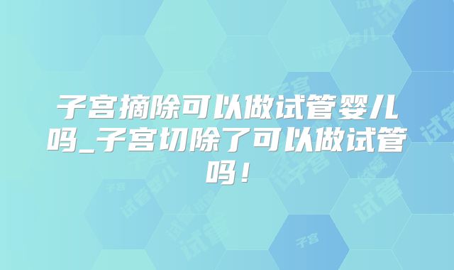 子宫摘除可以做试管婴儿吗_子宫切除了可以做试管吗！