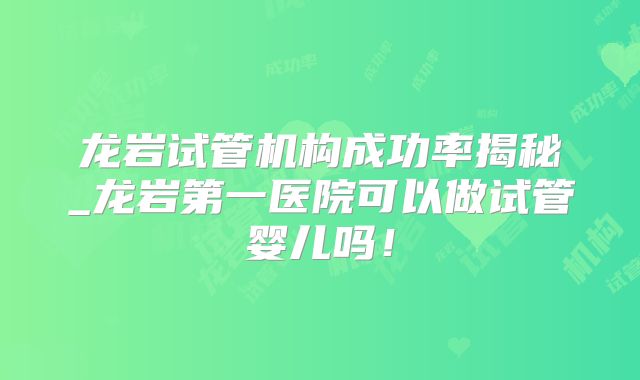 龙岩试管机构成功率揭秘_龙岩第一医院可以做试管婴儿吗！