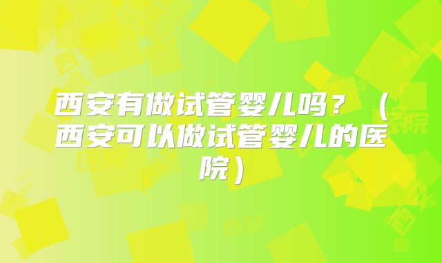 西安有做试管婴儿吗？（西安可以做试管婴儿的医院）