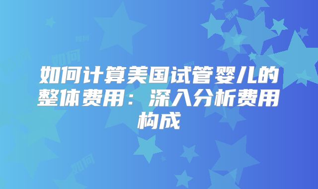 如何计算美国试管婴儿的整体费用：深入分析费用构成