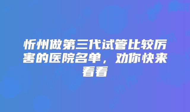 忻州做第三代试管比较厉害的医院名单，劝你快来看看