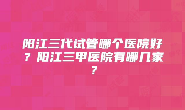 阳江三代试管哪个医院好？阳江三甲医院有哪几家？