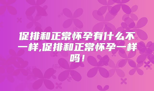 促排和正常怀孕有什么不一样,促排和正常怀孕一样吗!