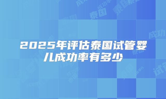 2025年评估泰国试管婴儿成功率有多少