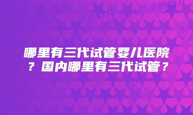 哪里有三代试管婴儿医院？国内哪里有三代试管？