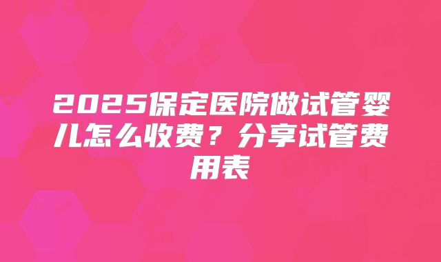 2025保定医院做试管婴儿怎么收费？分享试管费用表