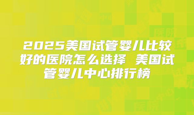 2025美国试管婴儿比较好的医院怎么选择 美国试管婴儿中心排行榜