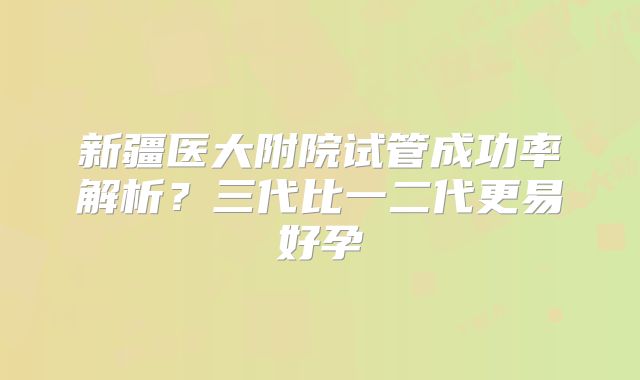 新疆医大附院试管成功率解析？三代比一二代更易好孕
