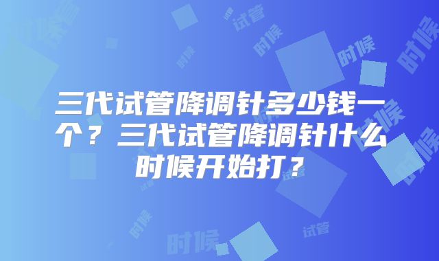 三代试管降调针多少钱一个？三代试管降调针什么时候开始打？