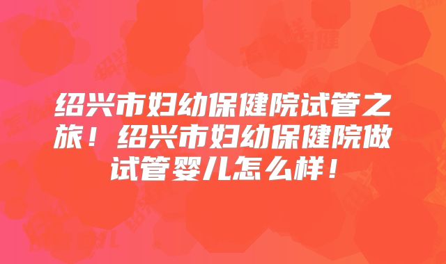 绍兴市妇幼保健院试管之旅！绍兴市妇幼保健院做试管婴儿怎么样！