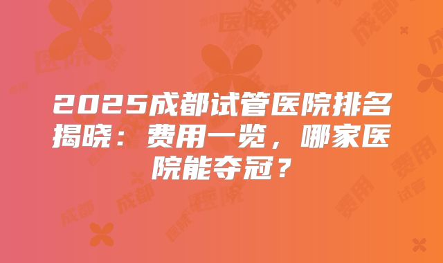 2025成都试管医院排名揭晓：费用一览，哪家医院能夺冠？