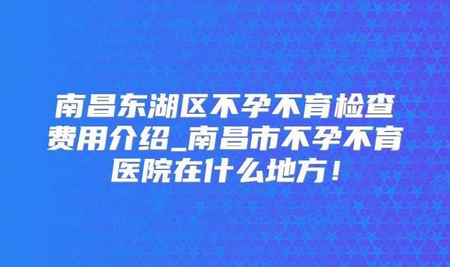 南昌东湖区不孕不育检查费用介绍_南昌市不孕不育医院在什么地方！