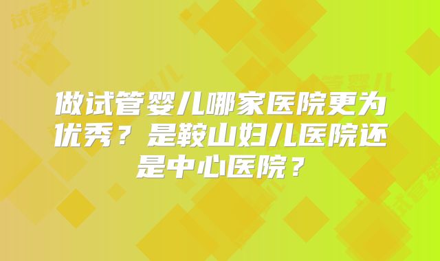 做试管婴儿哪家医院更为优秀？是鞍山妇儿医院还是中心医院？